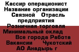 Кассир-операционист › Название организации ­ Связной › Отрасль предприятия ­ Розничная торговля › Минимальный оклад ­ 25 000 - Все города Работа » Вакансии   . Чукотский АО,Анадырь г.